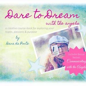 EBook: Dare to Dream with the Angels: A Creative Course-Book for Exploring Your Hopes, Passions and Purpose by Dana DaPonte. This creative course-book is perfect for women who feel it’s time in their lives to dream a new dream. They have important decisions to make about who they want to be and what kind of future they want to create but they’ve been so focused on taking care of everyone else’s needs they are unclear as to where their intuition or their heart is calling them...
